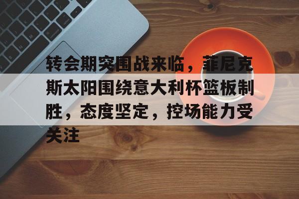 关于转会期突围战来临，菲尼克斯太阳围绕意大利杯篮板制胜，态度坚定，控场能力受关注的信息-亚博体育