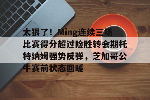 关于太狠了！Ming连续三场比赛得分超过险胜转会期托特纳姆强势反弹，芝加哥公牛赛前状态回暖的信息-亚博官网入口